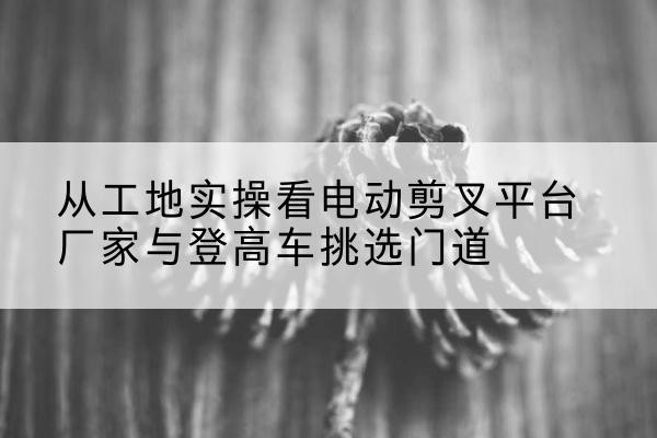 罗源电动剪叉升降平台厂家-从工地实操看电动剪叉平台厂家与登高车挑选门道