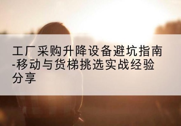 罗源移动式升降机怎么选-工厂采购升降设备避坑指南-移动与货梯挑选实战经验分享