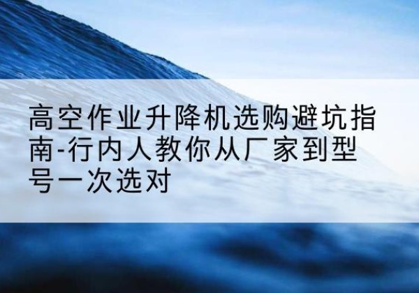 罗源升降平台厂家-高空作业升降机选购避坑指南-行内人教你从厂家到型号一次选对