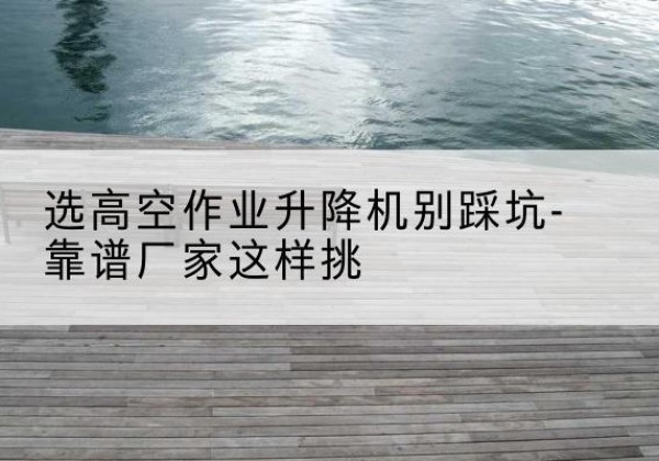 罗源剪叉式升降机厂家-选高空作业升降机别踩坑-靠谱厂家这样挑