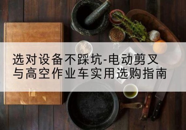 罗源电动剪叉升降平台怎么选-选对设备不踩坑-电动剪叉与高空作业车实用选购指南