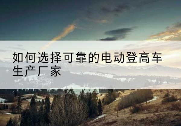 罗源电动登高车厂家-如何选择可靠的电动登高车生产厂家