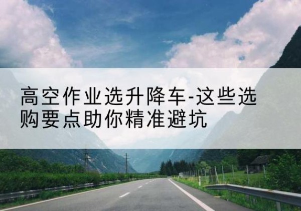 罗源升降车厂家-高空作业选升降车-这些选购要点助你*避坑