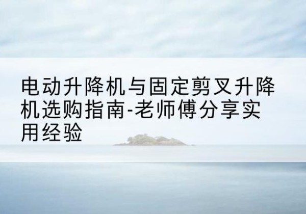 罗源电动升降机怎么选-电动升降机与固定剪叉升降机选购指南-老师傅分享实用经验