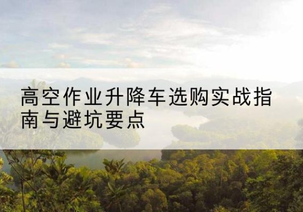 罗源升降车怎么选-高空作业升降车选购实战指南与避坑要点