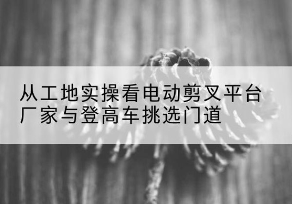 罗源电动剪叉升降平台厂家-从工地实操看电动剪叉平台厂家与登高车挑选门道