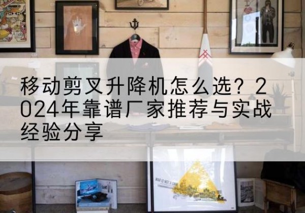 罗源升降平台厂家推荐-移动剪叉升降机怎么选？2024年靠谱厂家推荐与实战经验分享