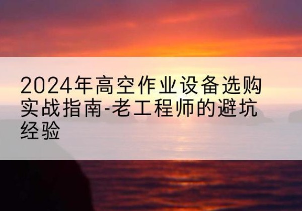 罗源高空作业升降机厂家推荐-2024年高空作业设备选购实战指南-老工程师的避坑经验